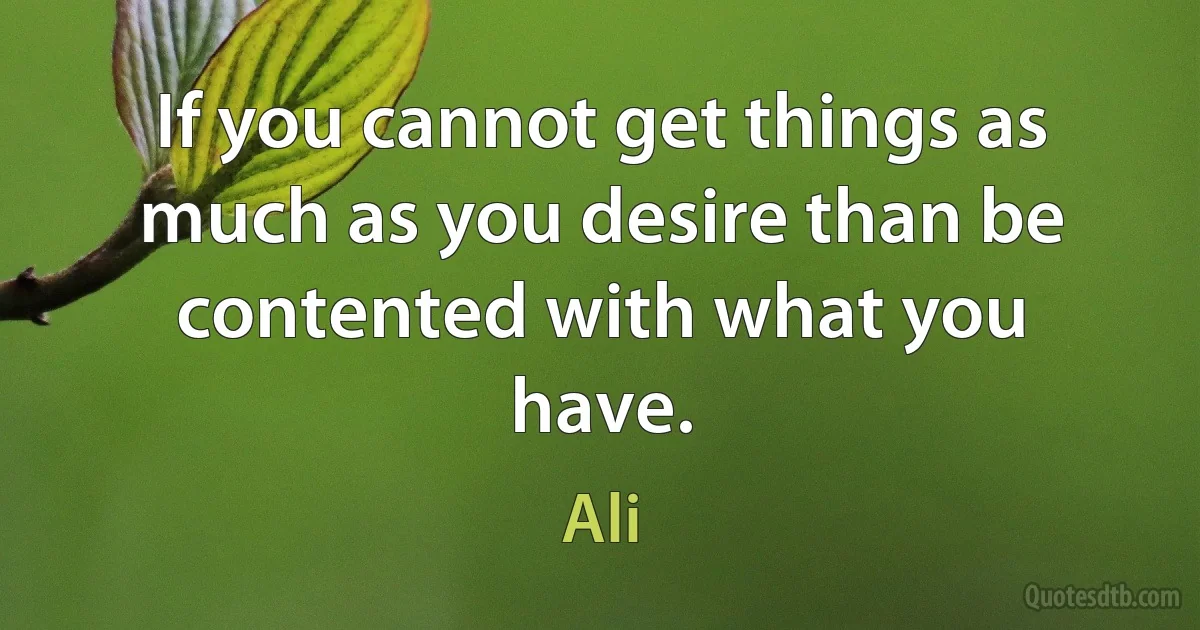 If you cannot get things as much as you desire than be contented with what you have. (Ali)