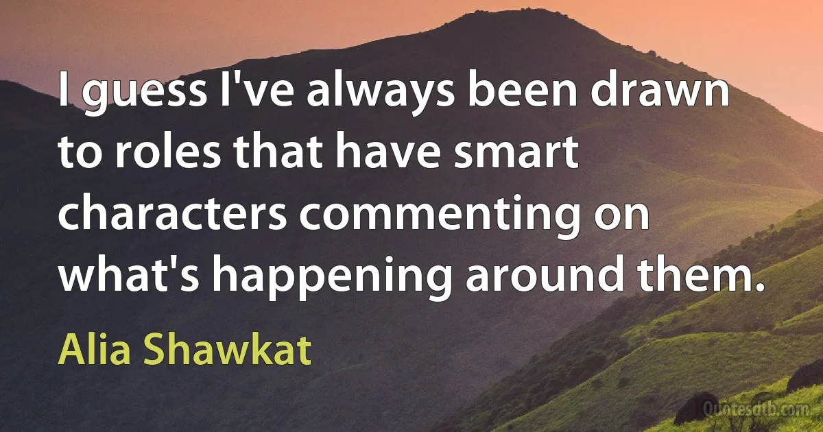 I guess I've always been drawn to roles that have smart characters commenting on what's happening around them. (Alia Shawkat)