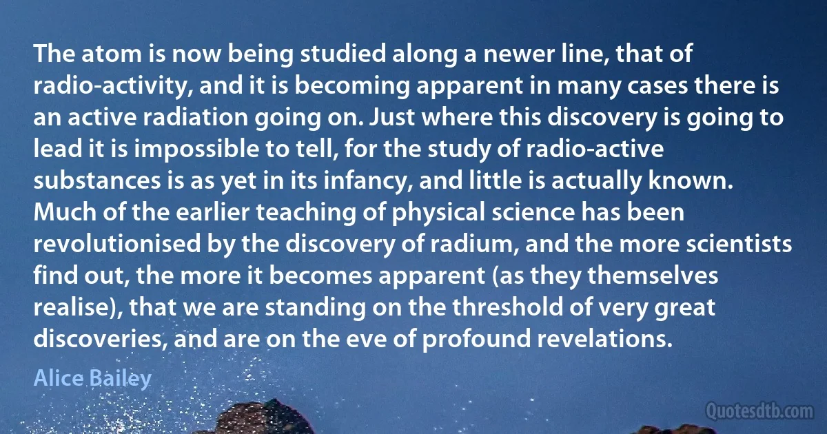 The atom is now being studied along a newer line, that of radio-activity, and it is becoming apparent in many cases there is an active radiation going on. Just where this discovery is going to lead it is impossible to tell, for the study of radio-active substances is as yet in its infancy, and little is actually known. Much of the earlier teaching of physical science has been revolutionised by the discovery of radium, and the more scientists find out, the more it becomes apparent (as they themselves realise), that we are standing on the threshold of very great discoveries, and are on the eve of profound revelations. (Alice Bailey)