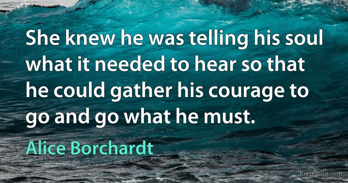 She knew he was telling his soul what it needed to hear so that he could gather his courage to go and go what he must. (Alice Borchardt)