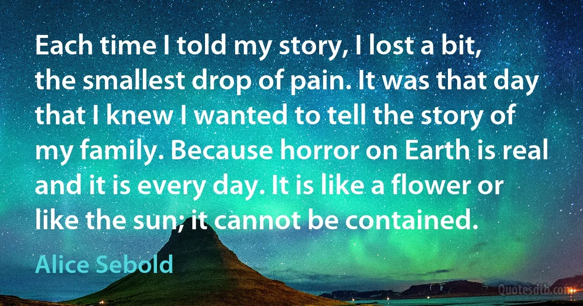 Each time I told my story, I lost a bit, the smallest drop of pain. It was that day that I knew I wanted to tell the story of my family. Because horror on Earth is real and it is every day. It is like a flower or like the sun; it cannot be contained. (Alice Sebold)