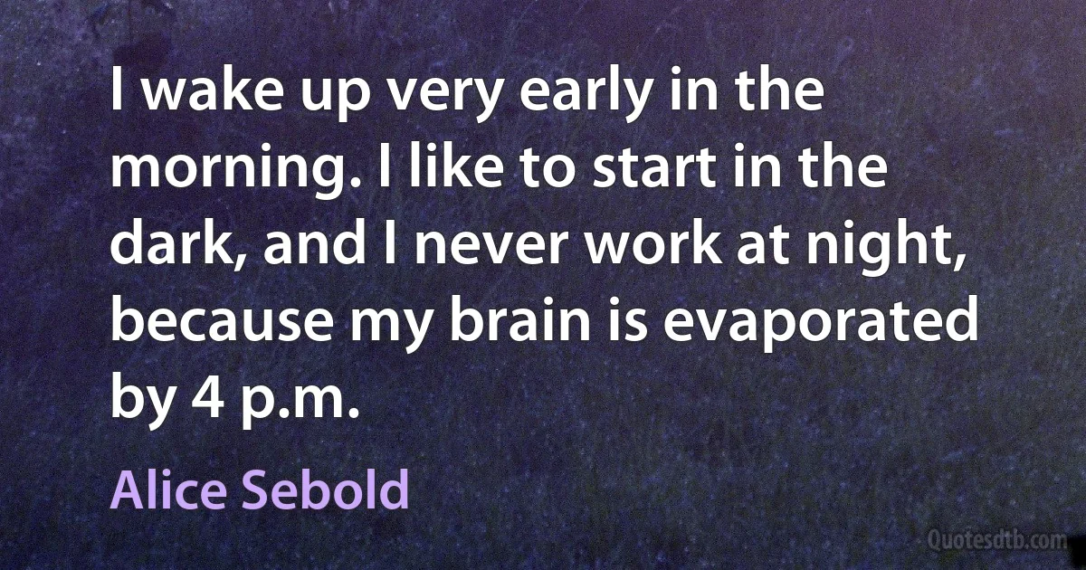 I wake up very early in the morning. I like to start in the dark, and I never work at night, because my brain is evaporated by 4 p.m. (Alice Sebold)