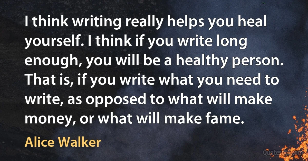 I think writing really helps you heal yourself. I think if you write long enough, you will be a healthy person. That is, if you write what you need to write, as opposed to what will make money, or what will make fame. (Alice Walker)