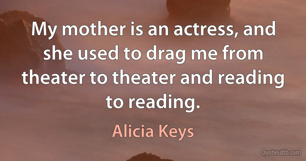 My mother is an actress, and she used to drag me from theater to theater and reading to reading. (Alicia Keys)