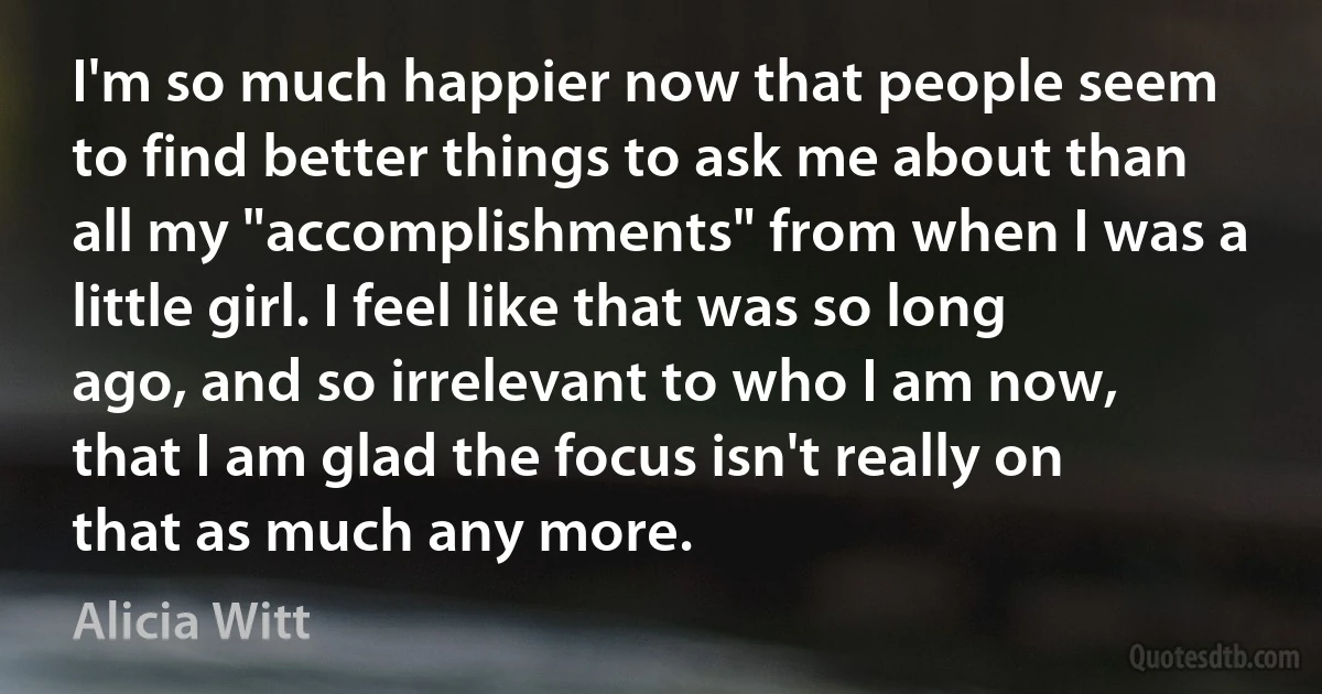 I'm so much happier now that people seem to find better things to ask me about than all my "accomplishments" from when I was a little girl. I feel like that was so long ago, and so irrelevant to who I am now, that I am glad the focus isn't really on that as much any more. (Alicia Witt)