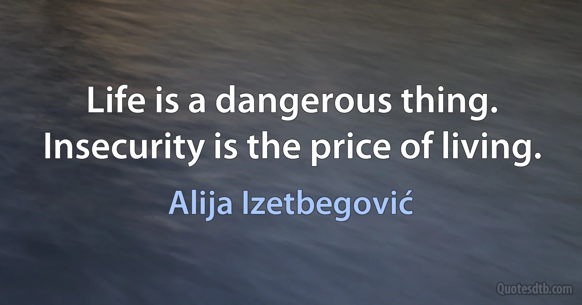 Life is a dangerous thing. Insecurity is the price of living. (Alija Izetbegović)