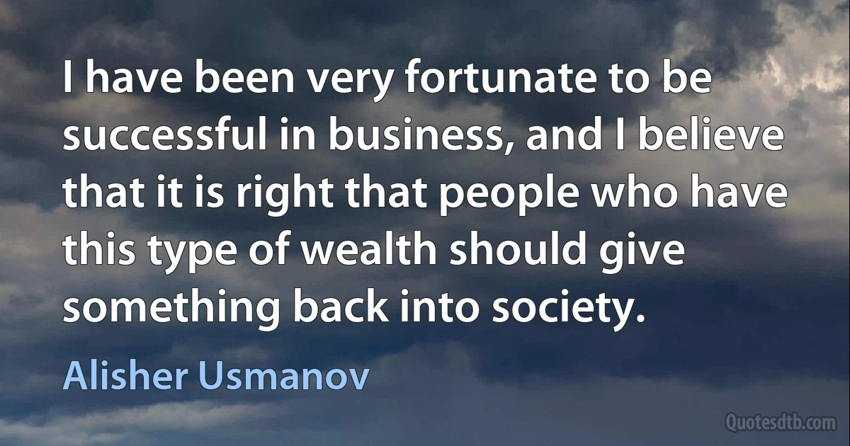 I have been very fortunate to be successful in business, and I believe that it is right that people who have this type of wealth should give something back into society. (Alisher Usmanov)