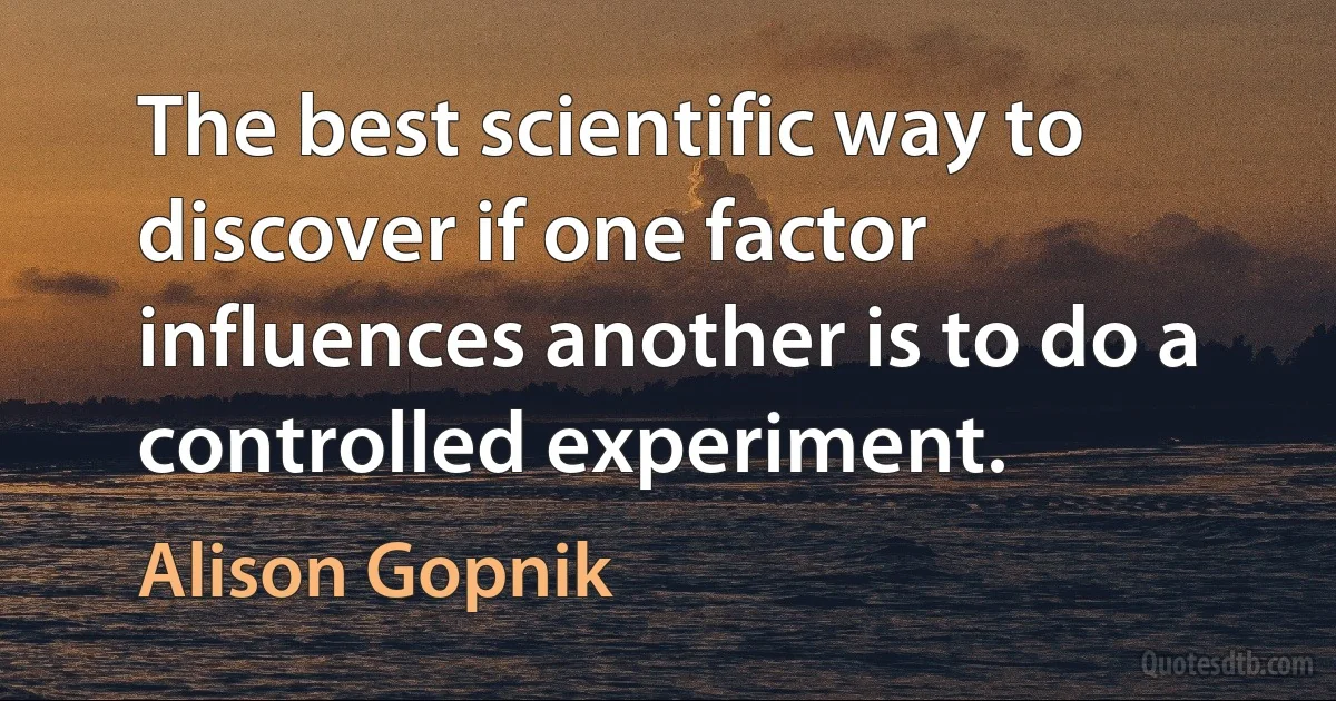 The best scientific way to discover if one factor influences another is to do a controlled experiment. (Alison Gopnik)