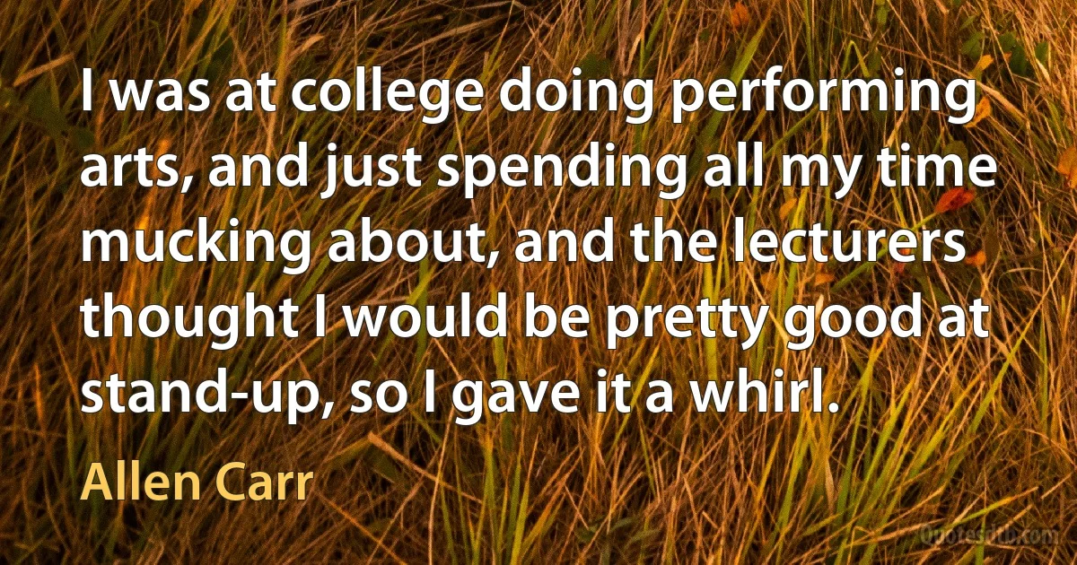 I was at college doing performing arts, and just spending all my time mucking about, and the lecturers thought I would be pretty good at stand-up, so I gave it a whirl. (Allen Carr)