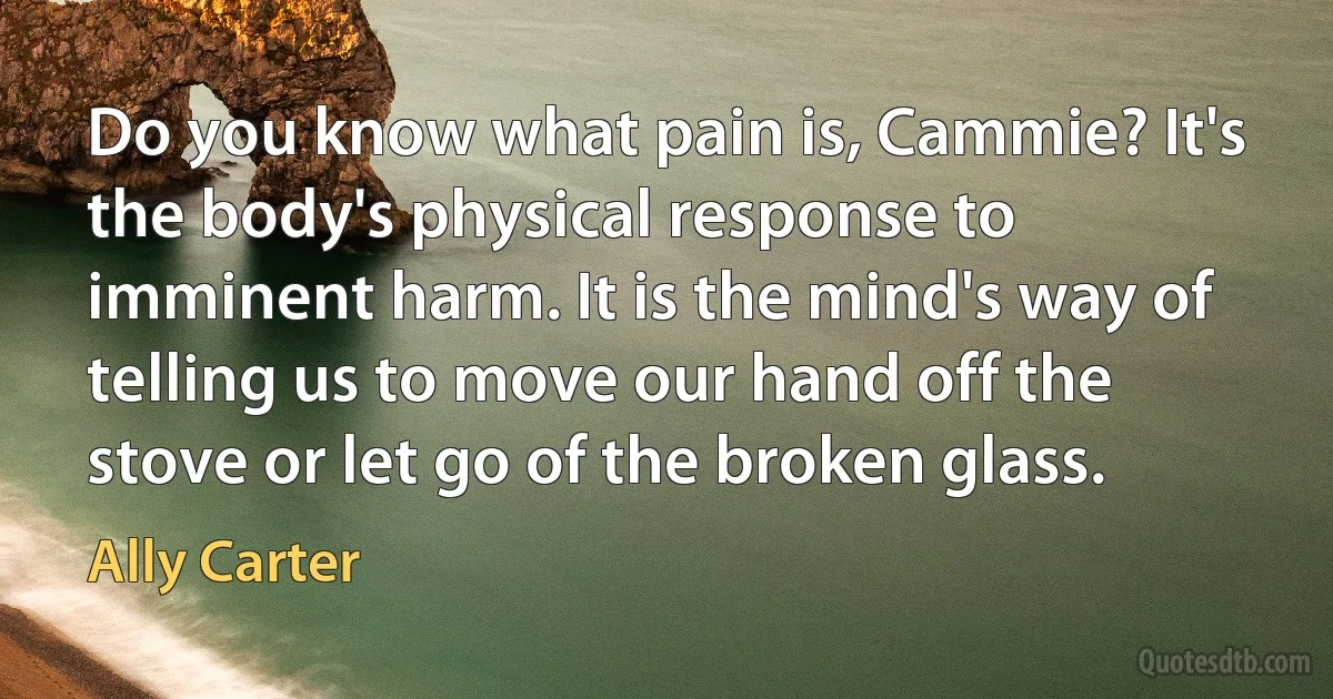 Do you know what pain is, Cammie? It's the body's physical response to imminent harm. It is the mind's way of telling us to move our hand off the stove or let go of the broken glass. (Ally Carter)