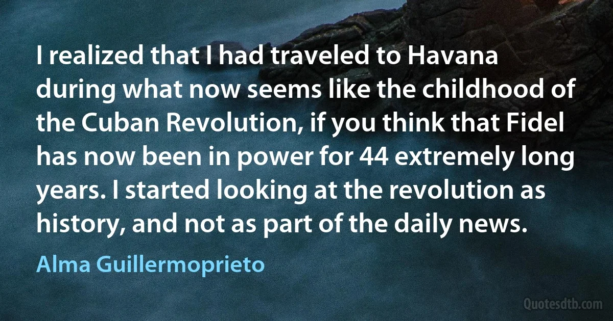 I realized that I had traveled to Havana during what now seems like the childhood of the Cuban Revolution, if you think that Fidel has now been in power for 44 extremely long years. I started looking at the revolution as history, and not as part of the daily news. (Alma Guillermoprieto)