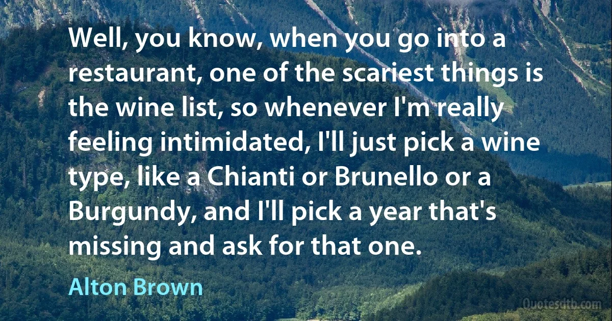 Well, you know, when you go into a restaurant, one of the scariest things is the wine list, so whenever I'm really feeling intimidated, I'll just pick a wine type, like a Chianti or Brunello or a Burgundy, and I'll pick a year that's missing and ask for that one. (Alton Brown)