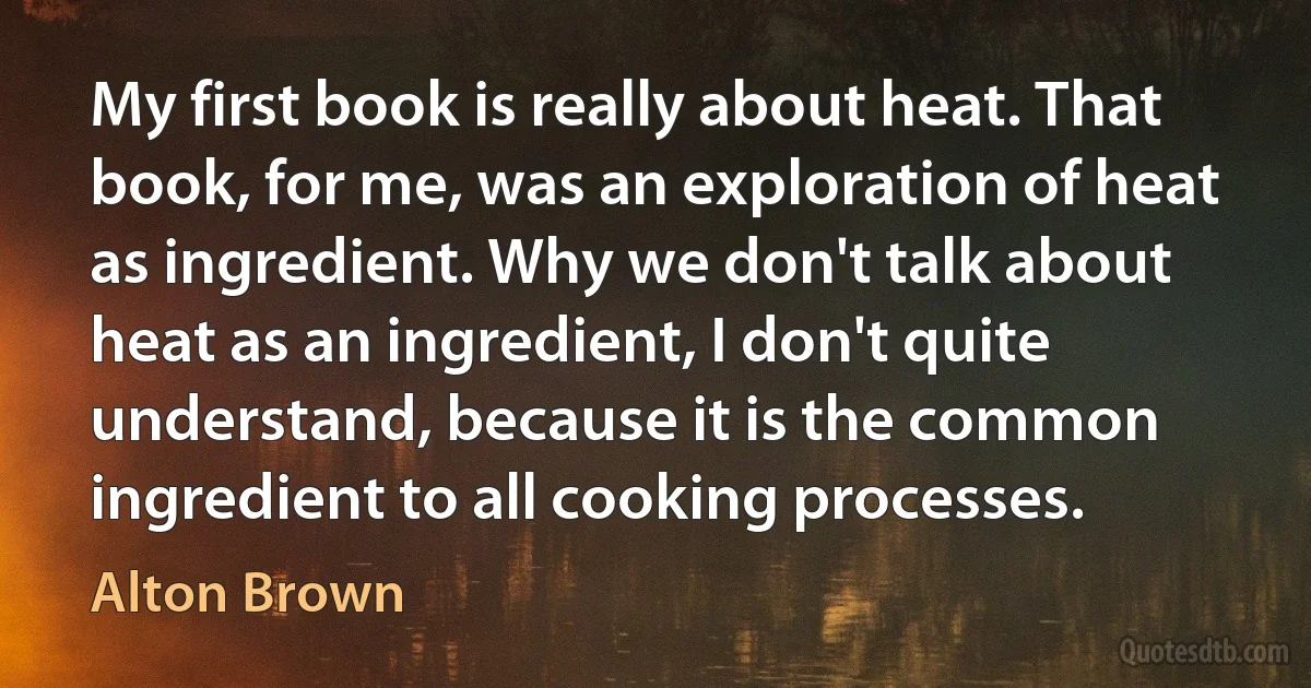 My first book is really about heat. That book, for me, was an exploration of heat as ingredient. Why we don't talk about heat as an ingredient, I don't quite understand, because it is the common ingredient to all cooking processes. (Alton Brown)