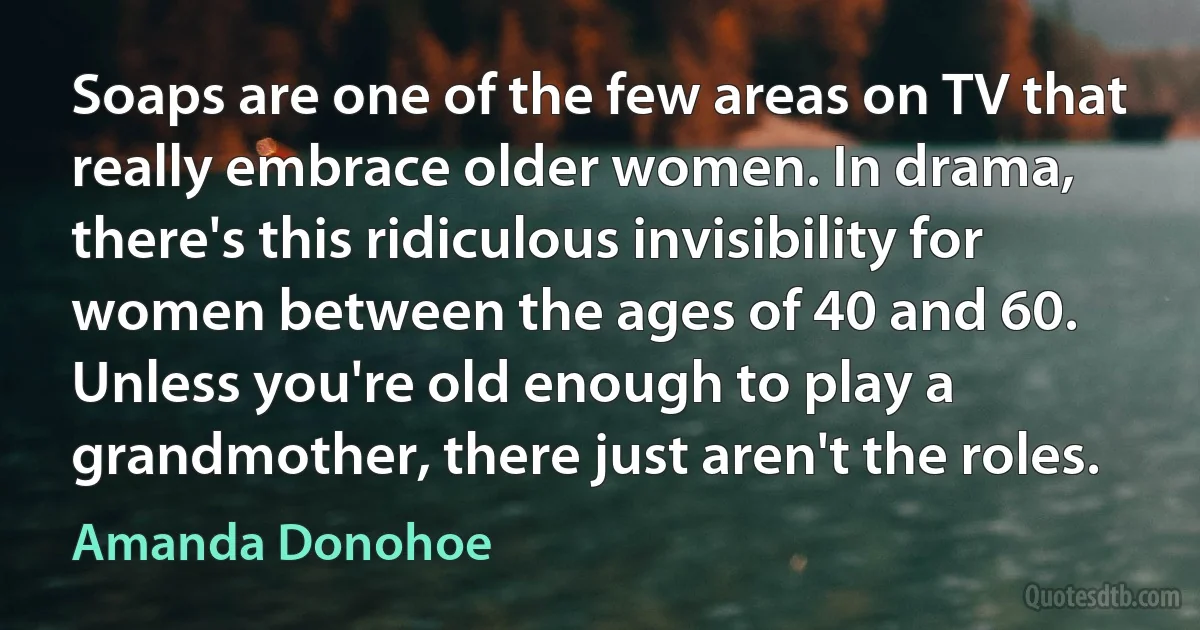 Soaps are one of the few areas on TV that really embrace older women. In drama, there's this ridiculous invisibility for women between the ages of 40 and 60. Unless you're old enough to play a grandmother, there just aren't the roles. (Amanda Donohoe)