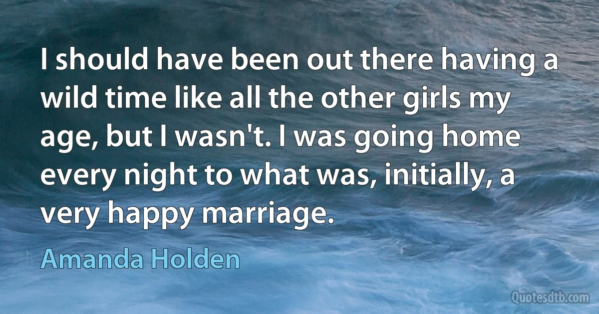 I should have been out there having a wild time like all the other girls my age, but I wasn't. I was going home every night to what was, initially, a very happy marriage. (Amanda Holden)