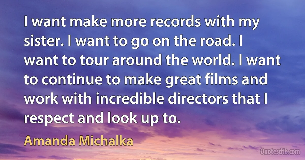 I want make more records with my sister. I want to go on the road. I want to tour around the world. I want to continue to make great films and work with incredible directors that I respect and look up to. (Amanda Michalka)