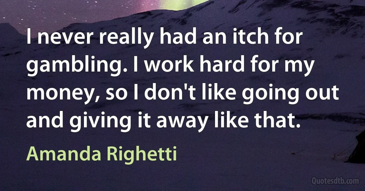 I never really had an itch for gambling. I work hard for my money, so I don't like going out and giving it away like that. (Amanda Righetti)