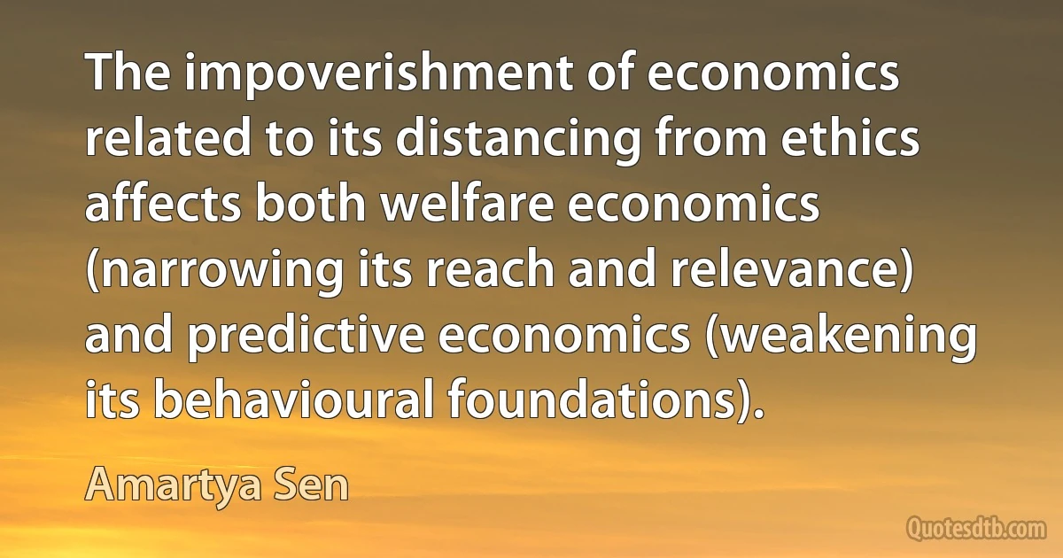 The impoverishment of economics related to its distancing from ethics affects both welfare economics (narrowing its reach and relevance) and predictive economics (weakening its behavioural foundations). (Amartya Sen)