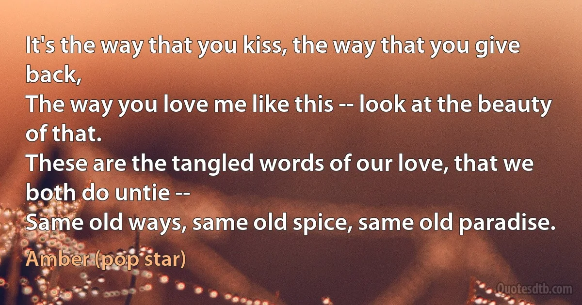 It's the way that you kiss, the way that you give back,
The way you love me like this -- look at the beauty of that.
These are the tangled words of our love, that we both do untie --
Same old ways, same old spice, same old paradise. (Amber (pop star))