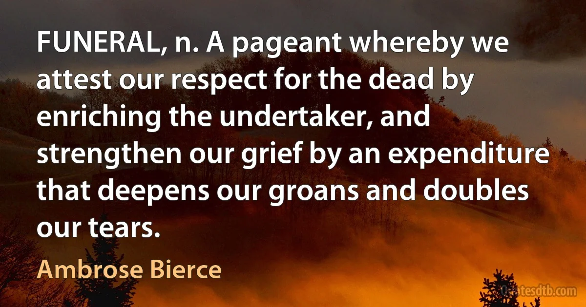 FUNERAL, n. A pageant whereby we attest our respect for the dead by enriching the undertaker, and strengthen our grief by an expenditure that deepens our groans and doubles our tears. (Ambrose Bierce)