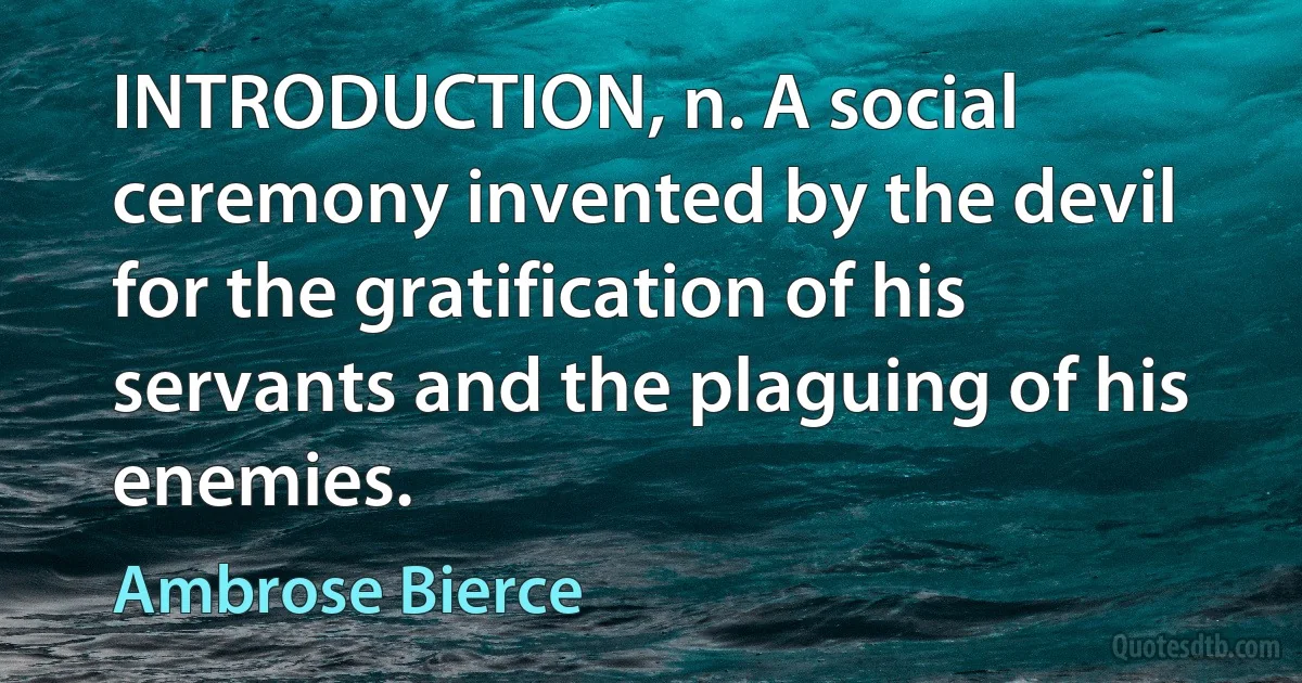 INTRODUCTION, n. A social ceremony invented by the devil for the gratification of his servants and the plaguing of his enemies. (Ambrose Bierce)