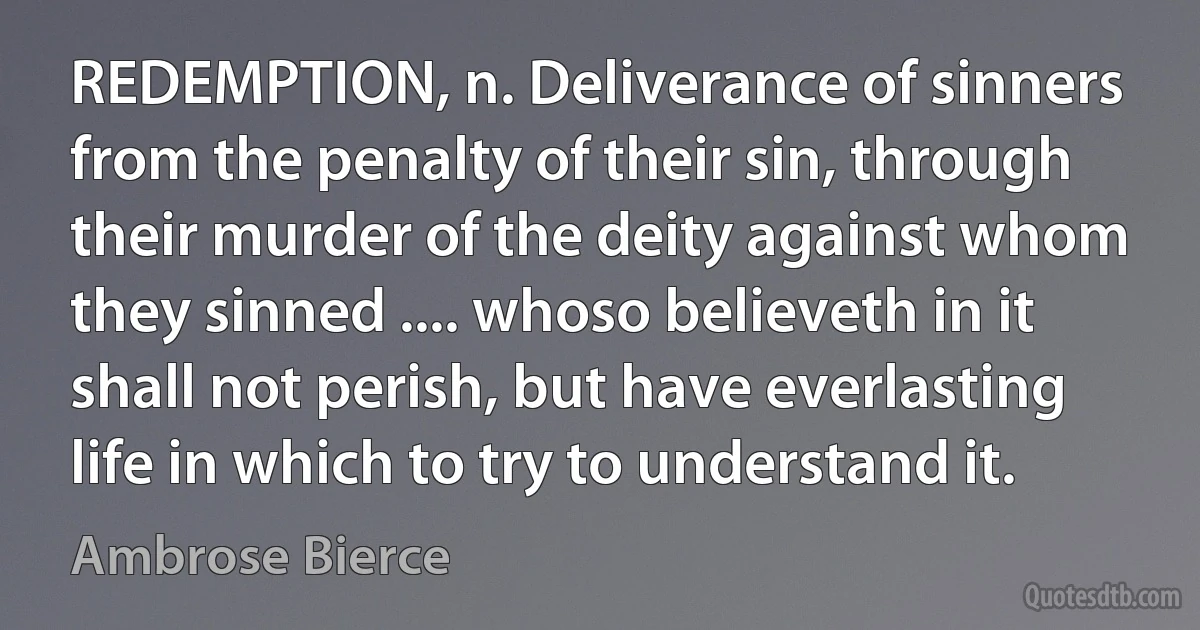 REDEMPTION, n. Deliverance of sinners from the penalty of their sin, through their murder of the deity against whom they sinned .... whoso believeth in it shall not perish, but have everlasting life in which to try to understand it. (Ambrose Bierce)