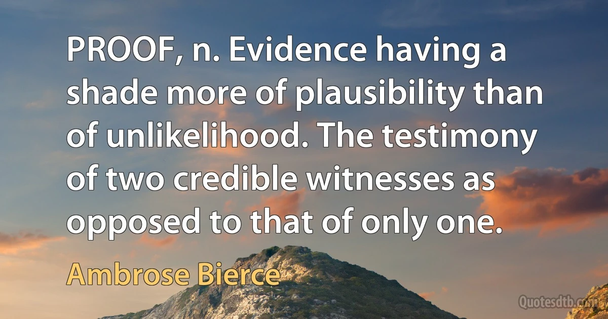 PROOF, n. Evidence having a shade more of plausibility than of unlikelihood. The testimony of two credible witnesses as opposed to that of only one. (Ambrose Bierce)