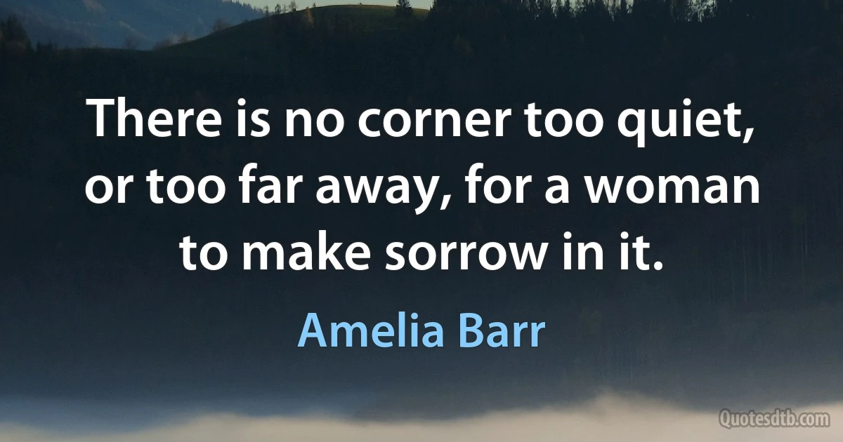 There is no corner too quiet, or too far away, for a woman to make sorrow in it. (Amelia Barr)