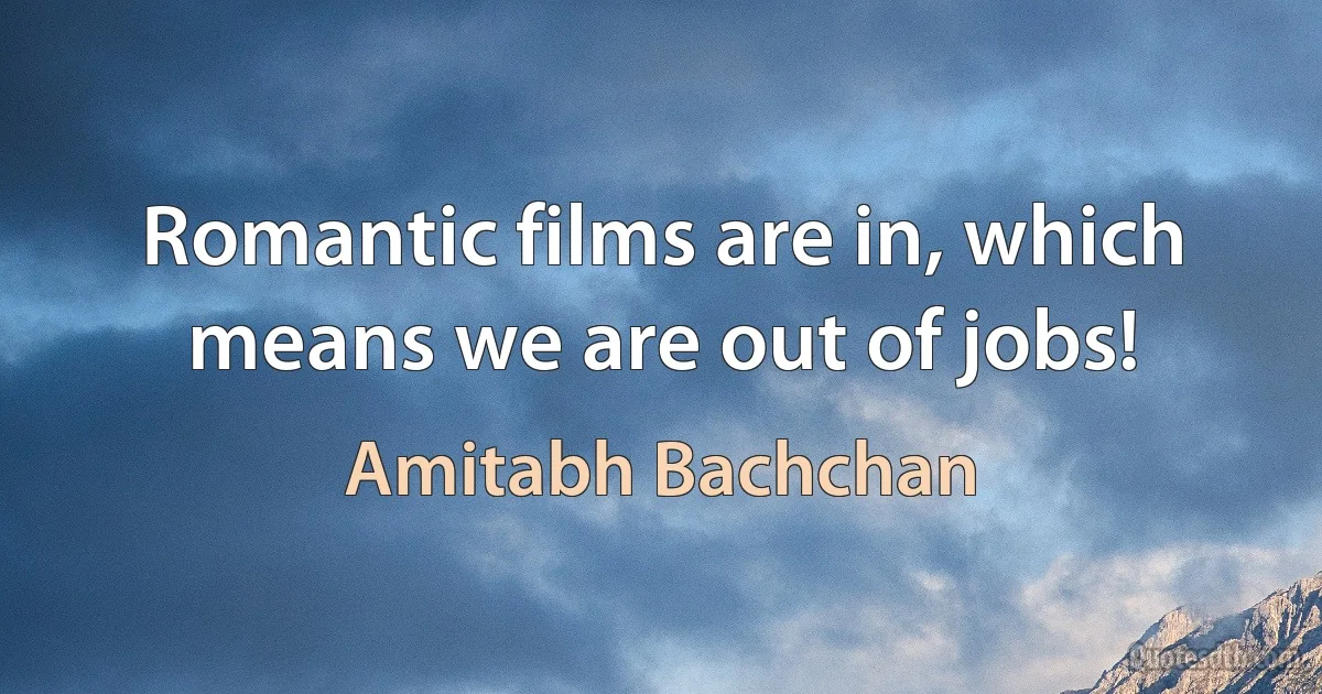 Romantic films are in, which means we are out of jobs! (Amitabh Bachchan)