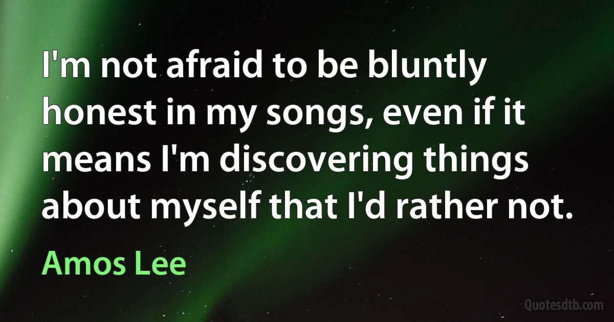 I'm not afraid to be bluntly honest in my songs, even if it means I'm discovering things about myself that I'd rather not. (Amos Lee)