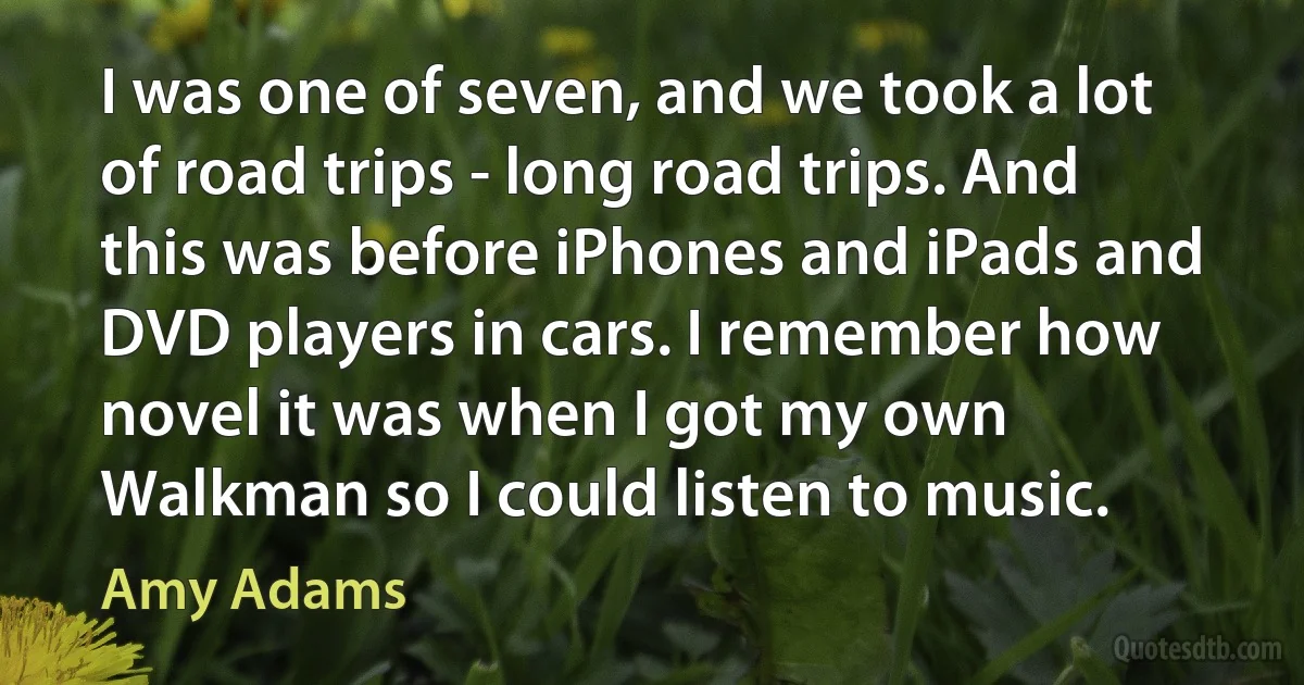 I was one of seven, and we took a lot of road trips - long road trips. And this was before iPhones and iPads and DVD players in cars. I remember how novel it was when I got my own Walkman so I could listen to music. (Amy Adams)