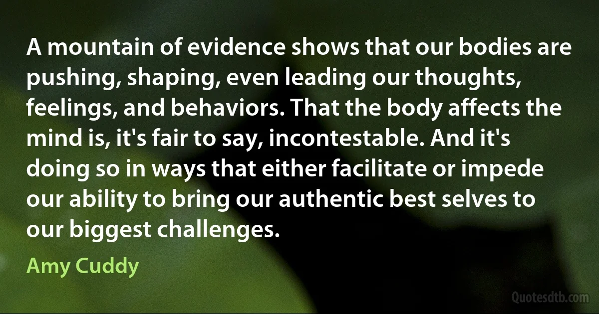 A mountain of evidence shows that our bodies are pushing, shaping, even leading our thoughts, feelings, and behaviors. That the body affects the mind is, it's fair to say, incontestable. And it's doing so in ways that either facilitate or impede our ability to bring our authentic best selves to our biggest challenges. (Amy Cuddy)