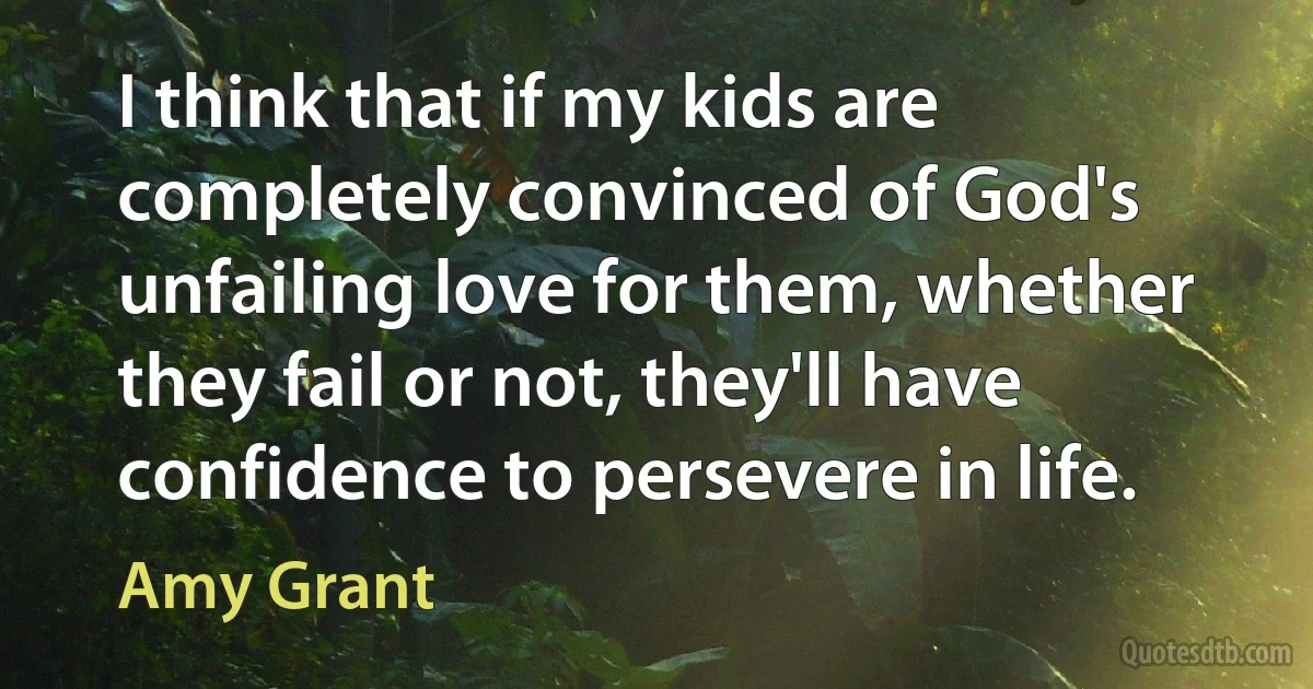 I think that if my kids are completely convinced of God's unfailing love for them, whether they fail or not, they'll have confidence to persevere in life. (Amy Grant)