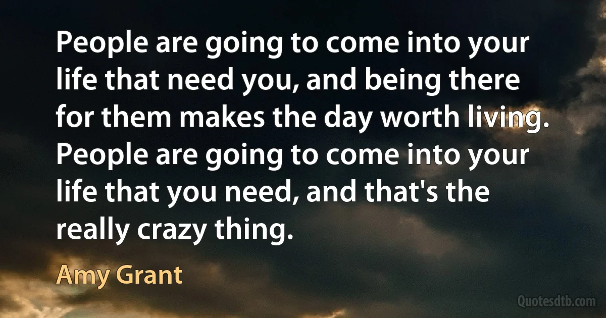 People are going to come into your life that need you, and being there for them makes the day worth living. People are going to come into your life that you need, and that's the really crazy thing. (Amy Grant)