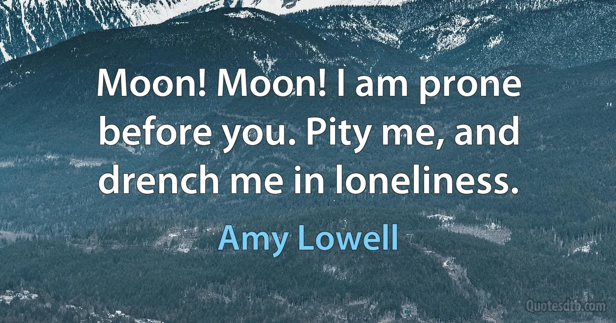 Moon! Moon! I am prone before you. Pity me, and drench me in loneliness. (Amy Lowell)