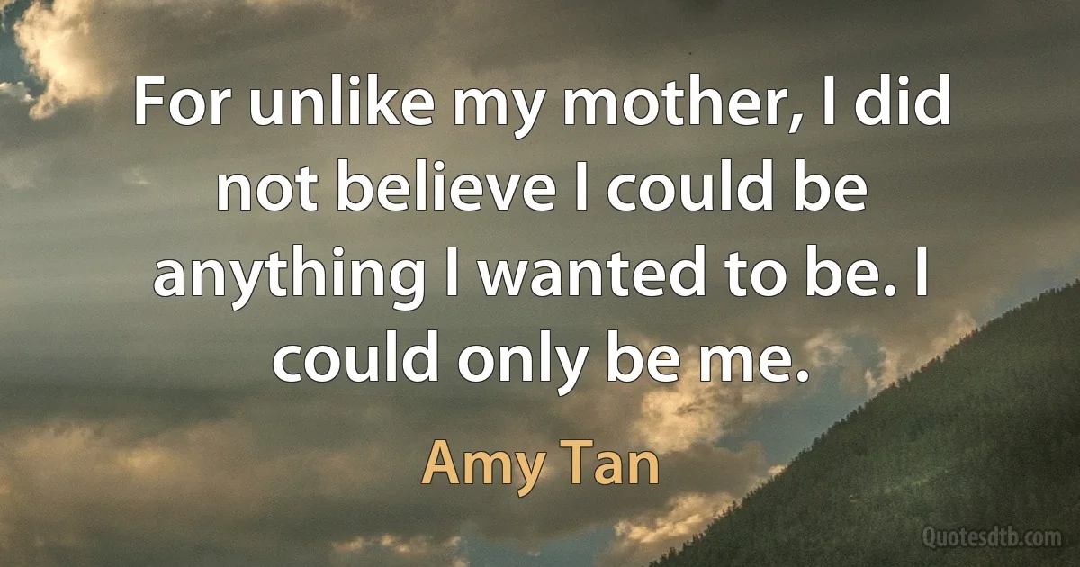 For unlike my mother, I did not believe I could be anything I wanted to be. I could only be me. (Amy Tan)