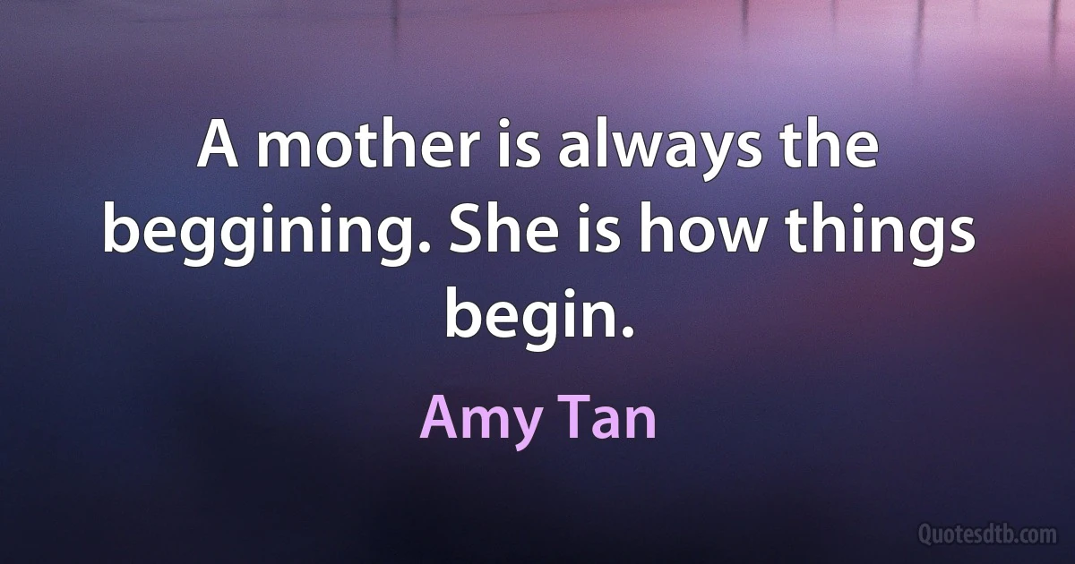 A mother is always the beggining. She is how things begin. (Amy Tan)