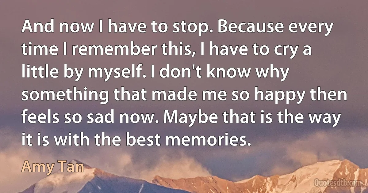 And now I have to stop. Because every time I remember this, I have to cry a little by myself. I don't know why something that made me so happy then feels so sad now. Maybe that is the way it is with the best memories. (Amy Tan)