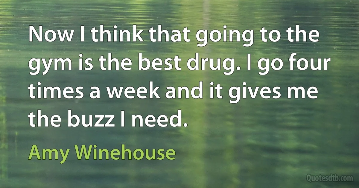 Now I think that going to the gym is the best drug. I go four times a week and it gives me the buzz I need. (Amy Winehouse)