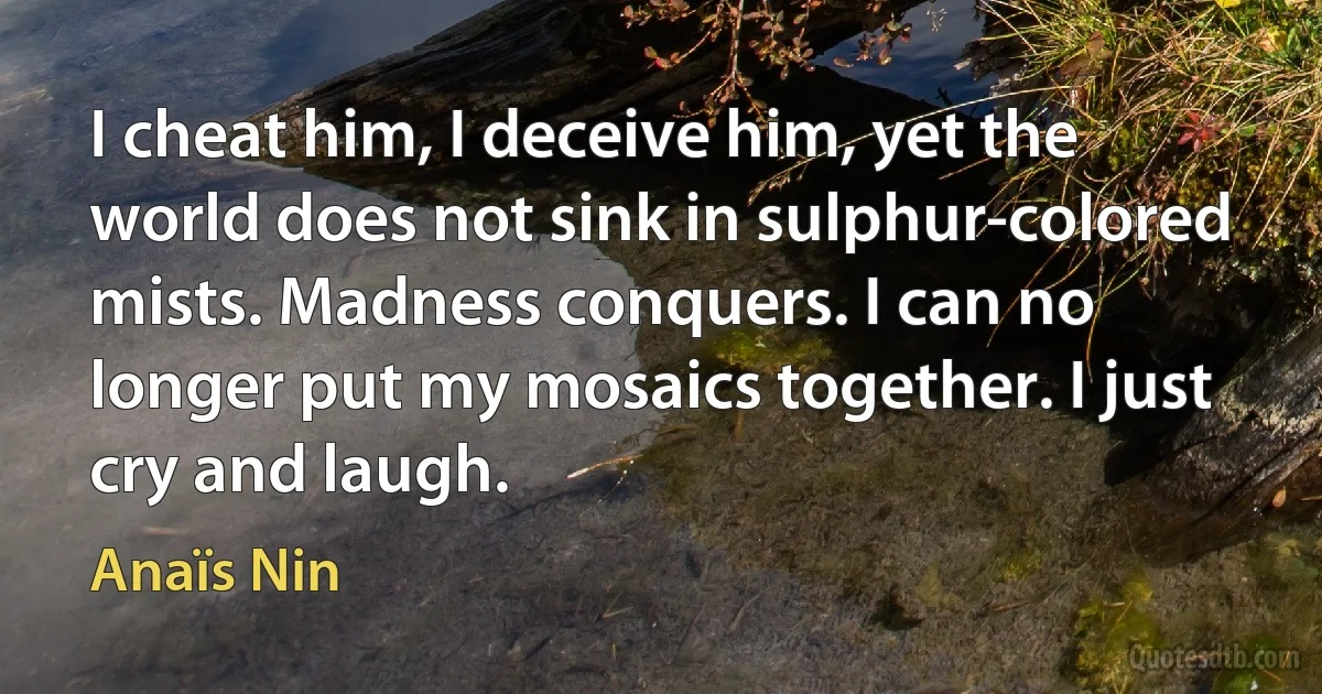 I cheat him, I deceive him, yet the world does not sink in sulphur-colored mists. Madness conquers. I can no longer put my mosaics together. I just cry and laugh. (Anaïs Nin)