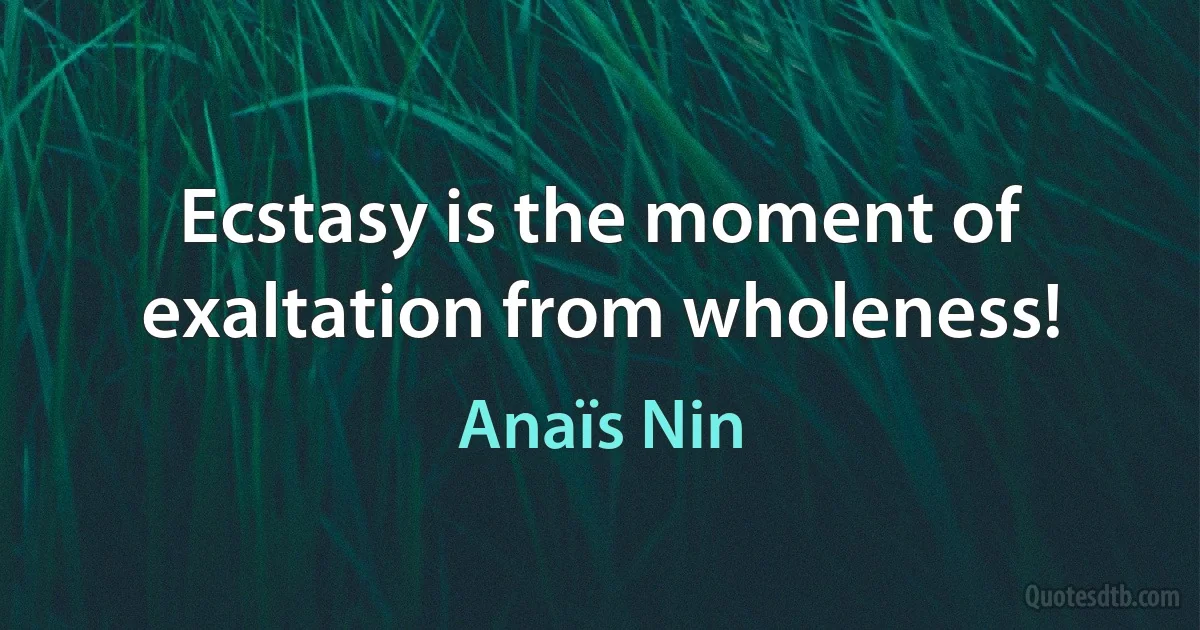 Ecstasy is the moment of exaltation from wholeness! (Anaïs Nin)