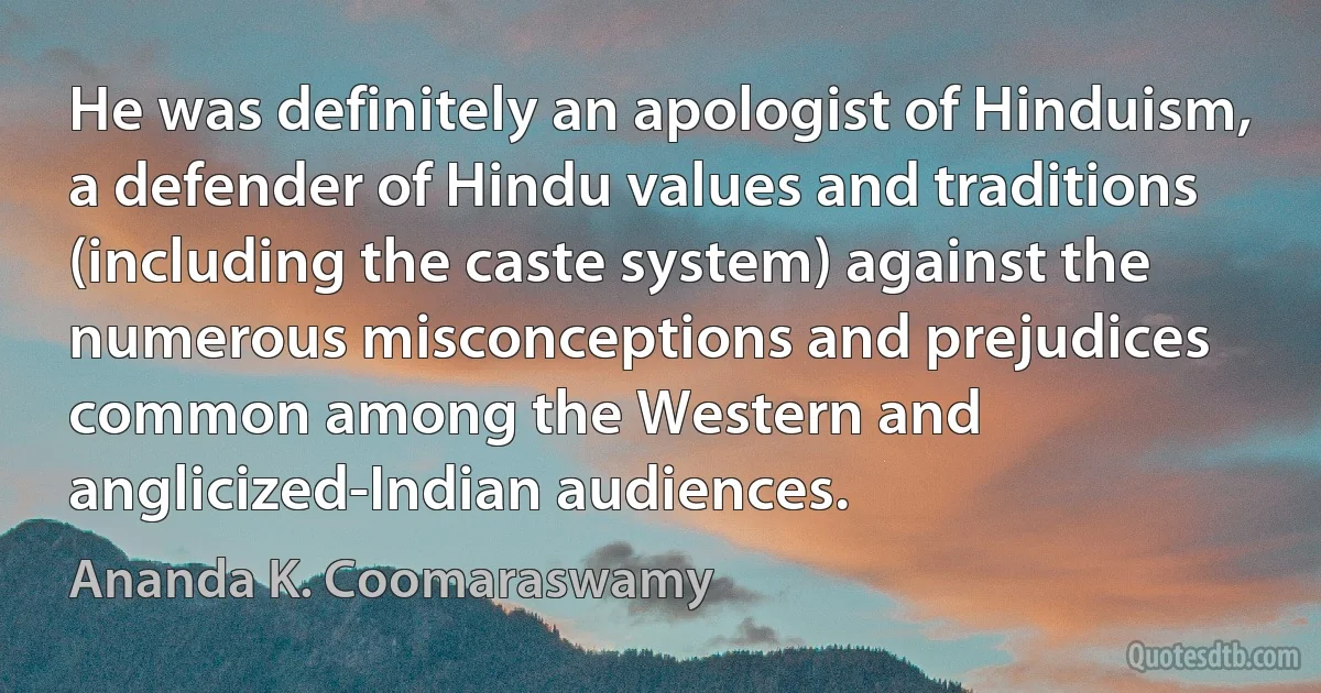 He was definitely an apologist of Hinduism, a defender of Hindu values and traditions (including the caste system) against the numerous misconceptions and prejudices common among the Western and anglicized-Indian audiences. (Ananda K. Coomaraswamy)