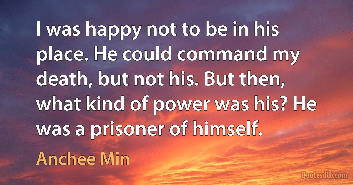 I was happy not to be in his place. He could command my death, but not his. But then, what kind of power was his? He was a prisoner of himself. (Anchee Min)