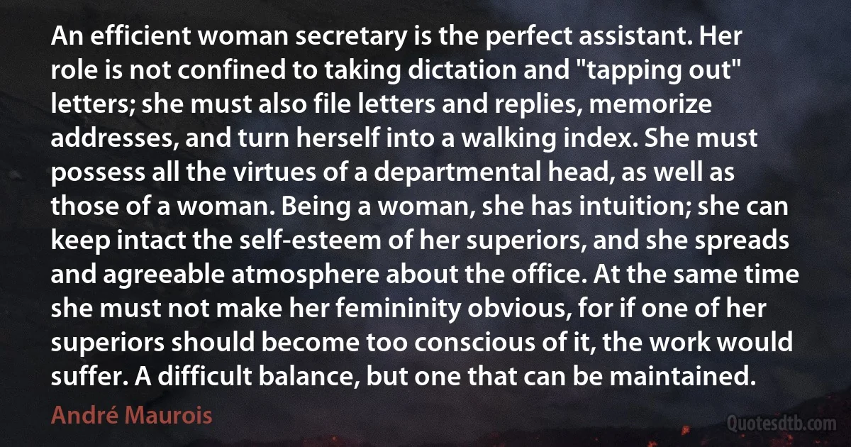 An efficient woman secretary is the perfect assistant. Her role is not confined to taking dictation and "tapping out" letters; she must also file letters and replies, memorize addresses, and turn herself into a walking index. She must possess all the virtues of a departmental head, as well as those of a woman. Being a woman, she has intuition; she can keep intact the self-esteem of her superiors, and she spreads and agreeable atmosphere about the office. At the same time she must not make her femininity obvious, for if one of her superiors should become too conscious of it, the work would suffer. A difficult balance, but one that can be maintained. (André Maurois)