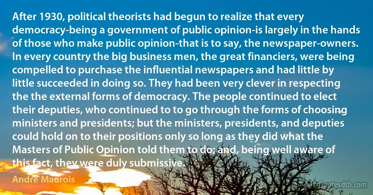 After 1930, political theorists had begun to realize that every democracy-being a government of public opinion-is largely in the hands of those who make public opinion-that is to say, the newspaper-owners. In every country the big business men, the great financiers, were being compelled to purchase the influential newspapers and had little by little succeeded in doing so. They had been very clever in respecting the the external forms of democracy. The people continued to elect their deputies, who continued to to go through the forms of choosing ministers and presidents; but the ministers, presidents, and deputies could hold on to their positions only so long as they did what the Masters of Public Opinion told them to do; and, being well aware of this fact, they were duly submissive. (André Maurois)