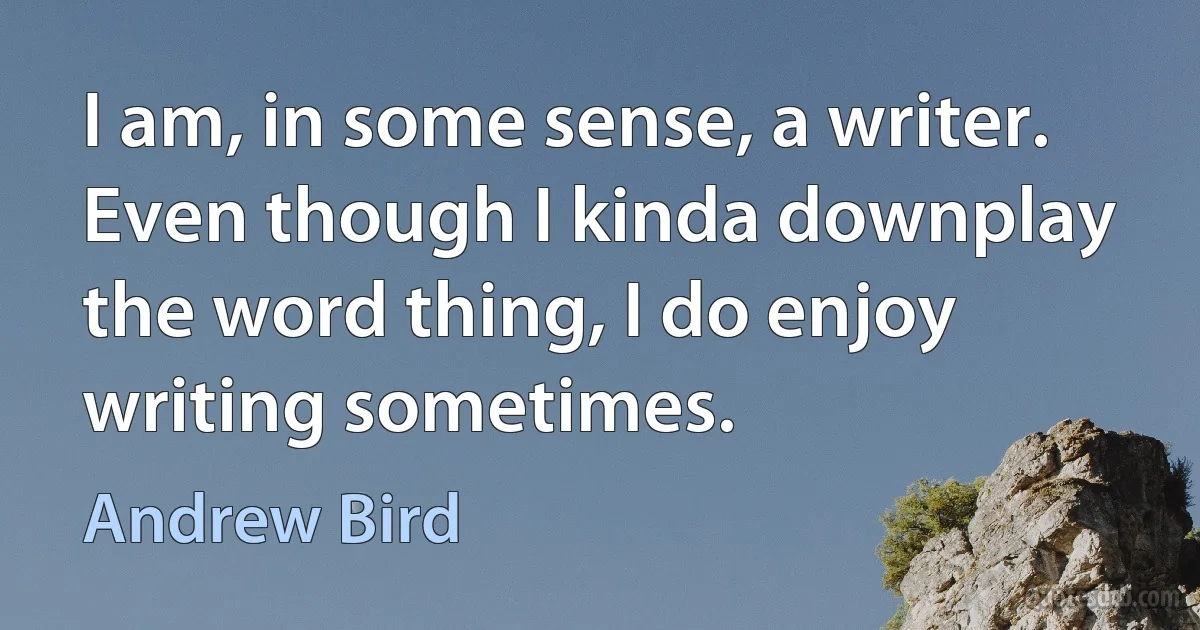 I am, in some sense, a writer. Even though I kinda downplay the word thing, I do enjoy writing sometimes. (Andrew Bird)