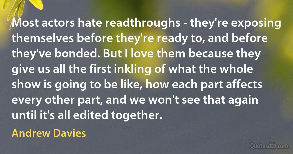 Most actors hate readthroughs - they're exposing themselves before they're ready to, and before they've bonded. But I love them because they give us all the first inkling of what the whole show is going to be like, how each part affects every other part, and we won't see that again until it's all edited together. (Andrew Davies)