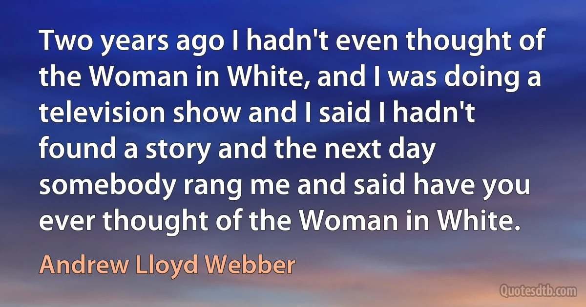 Two years ago I hadn't even thought of the Woman in White, and I was doing a television show and I said I hadn't found a story and the next day somebody rang me and said have you ever thought of the Woman in White. (Andrew Lloyd Webber)