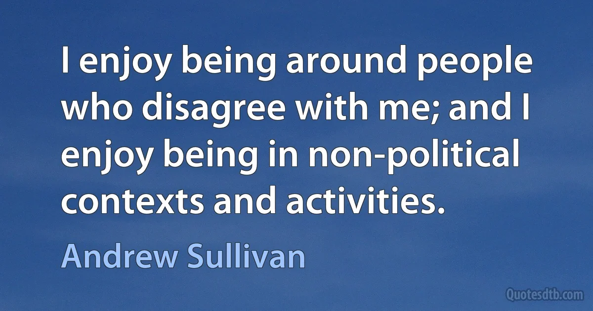 I enjoy being around people who disagree with me; and I enjoy being in non-political contexts and activities. (Andrew Sullivan)