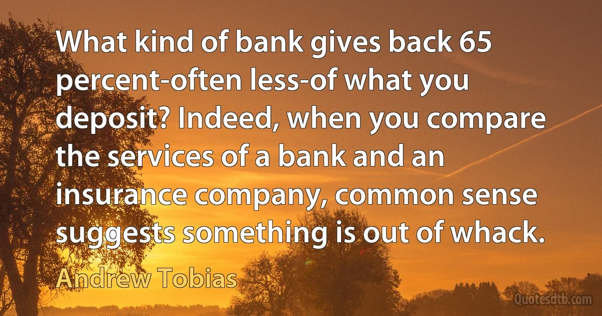 What kind of bank gives back 65 percent-often less-of what you deposit? Indeed, when you compare the services of a bank and an insurance company, common sense suggests something is out of whack. (Andrew Tobias)